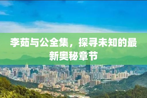 李茹与公全集，探寻未知的最新奥秘章节