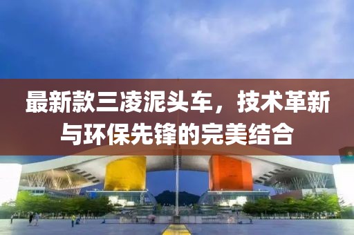 最新款三凌泥头车，技术革新与环保先锋的完美结合