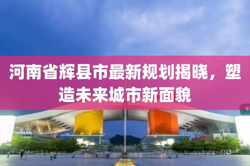 河南省辉县市最新规划揭晓，塑造未来城市新面貌