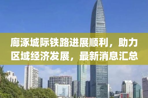 廊涿城际铁路进展顺利，助力区域经济发展，最新消息汇总