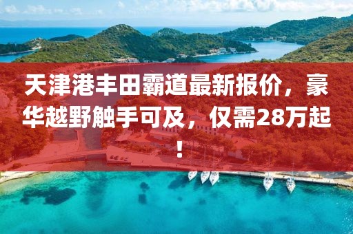 天津港丰田霸道最新报价，豪华越野触手可及，仅需28万起！