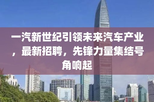 一汽新世纪引领未来汽车产业，最新招聘，先锋力量集结号角响起