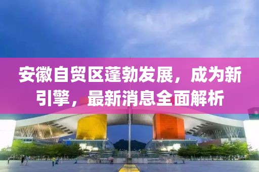 安徽自贸区蓬勃发展，成为新引擎，最新消息全面解析