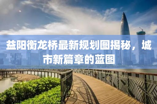益阳衡龙桥最新规划图揭秘，城市新篇章的蓝图