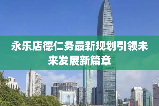 永乐店德仁务最新规划引领未来发展新篇章