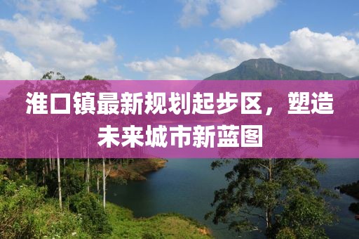 淮口镇最新规划起步区，塑造未来城市新蓝图