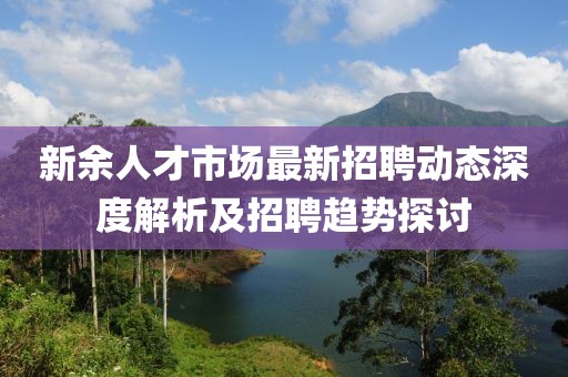 新余人才市场最新招聘动态深度解析及招聘趋势探讨