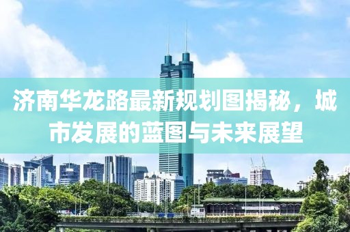 济南华龙路最新规划图揭秘，城市发展的蓝图与未来展望