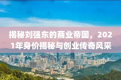 揭秘刘强东的商业帝国，2021年身价揭秘与创业传奇风采