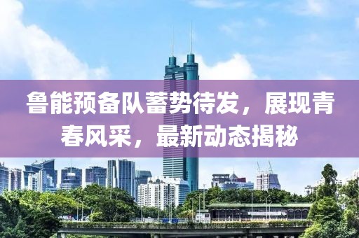 鲁能预备队蓄势待发，展现青春风采，最新动态揭秘