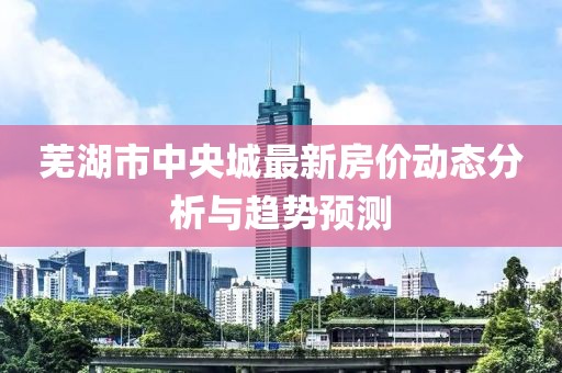 芜湖市中央城最新房价动态分析与趋势预测