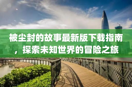被尘封的故事最新版下载指南，探索未知世界的冒险之旅