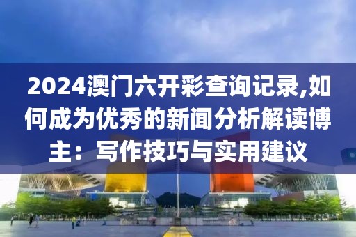 2024澳门六开彩查询记录,如何成为优秀的新闻分析解读博主：写作技巧与实用建议