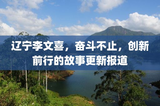 辽宁李文喜，奋斗不止，创新前行的故事更新报道
