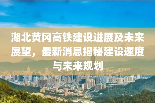 湖北黄冈高铁建设进展及未来展望，最新消息揭秘建设速度与未来规划