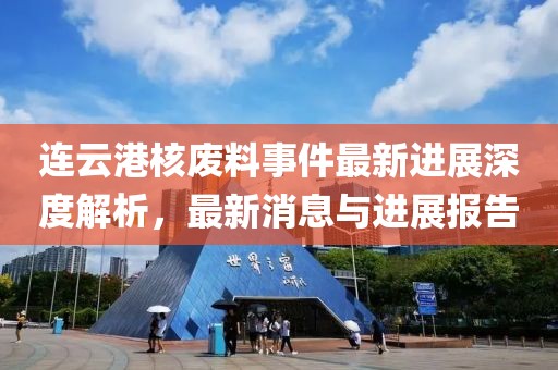 连云港核废料事件最新进展深度解析，最新消息与进展报告