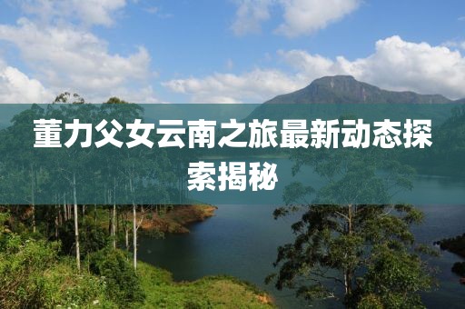 董力父女云南之旅最新动态探索揭秘