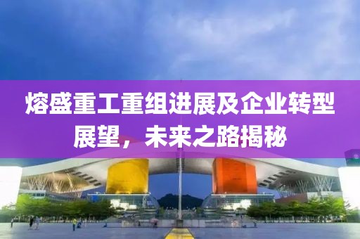 熔盛重工重组进展及企业转型展望，未来之路揭秘