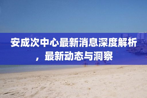 安成次中心最新消息深度解析，最新动态与洞察