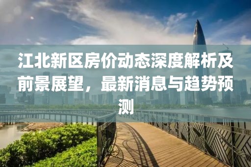 江北新区房价动态深度解析及前景展望，最新消息与趋势预测