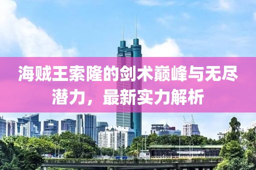 海贼王索隆的剑术巅峰与无尽潜力，最新实力解析