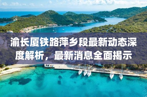 渝长厦铁路萍乡段最新动态深度解析，最新消息全面揭示