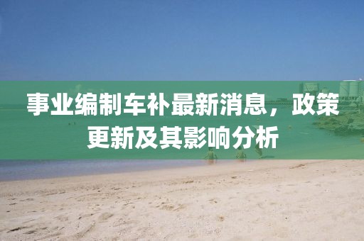事业编制车补最新消息，政策更新及其影响分析
