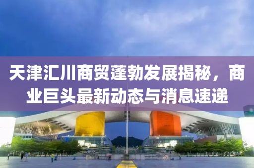 天津汇川商贸蓬勃发展揭秘，商业巨头最新动态与消息速递