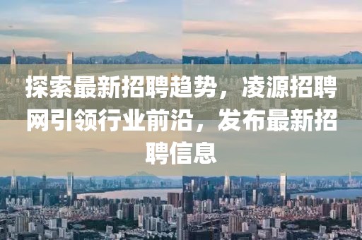 探索最新招聘趋势，凌源招聘网引领行业前沿，发布最新招聘信息