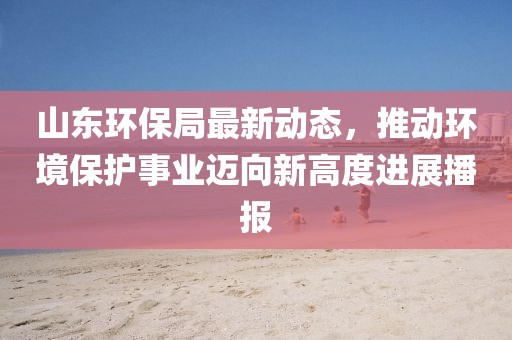 山东环保局最新动态，推动环境保护事业迈向新高度进展播报