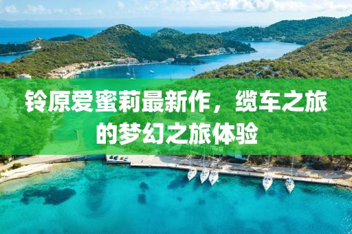 铃原爱蜜莉最新作，缆车之旅的梦幻之旅体验