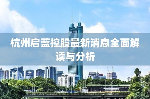 杭州启蓝控股最新消息全面解读与分析