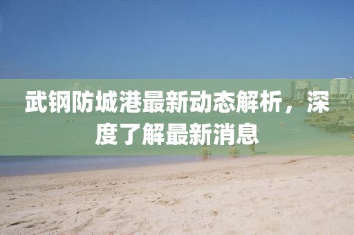 武钢防城港最新动态解析，深度了解最新消息
