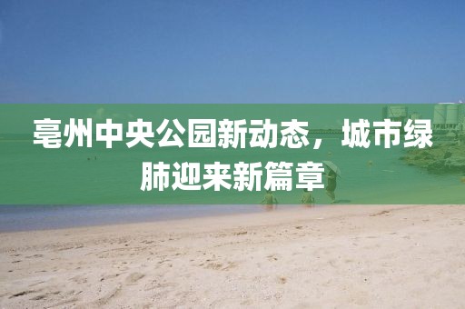 亳州中央公园新动态，城市绿肺迎来新篇章