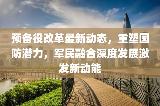 预备役改革最新动态，重塑国防潜力，军民融合深度发展激发新动能