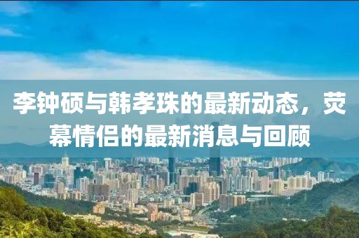李钟硕与韩孝珠的最新动态，荧幕情侣的最新消息与回顾