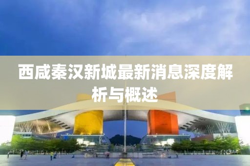 西咸秦汉新城最新消息深度解析与概述