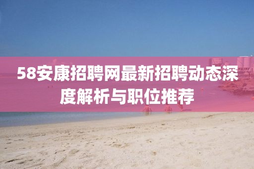 58安康招聘网最新招聘动态深度解析与职位推荐