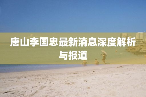 唐山李国忠最新消息深度解析与报道