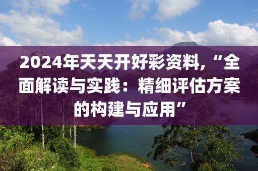2024年天天开好彩资料,“全面解读与实践：精细评估方案的构建与应用”