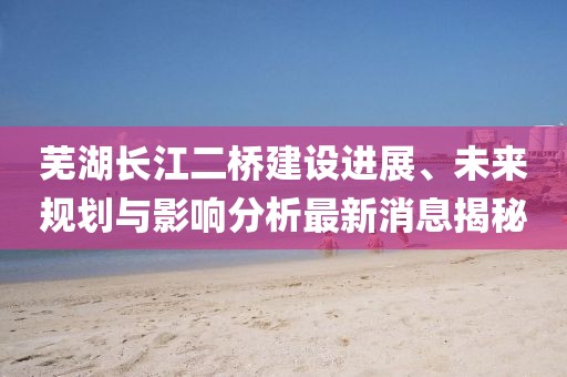 芜湖长江二桥建设进展、未来规划与影响分析最新消息揭秘