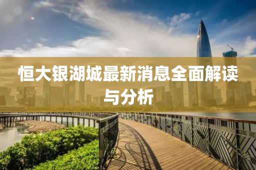 恒大银湖城最新消息全面解读与分析