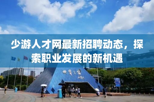 少游人才网最新招聘动态，探索职业发展的新机遇