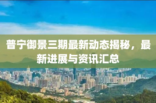 普宁御景三期最新动态揭秘，最新进展与资讯汇总