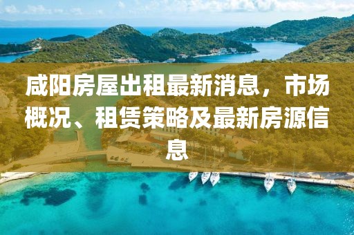 咸阳房屋出租最新消息，市场概况、租赁策略及最新房源信息