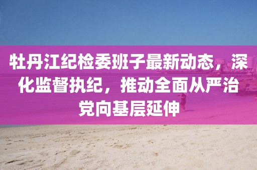 牡丹江纪检委班子最新动态，深化监督执纪，推动全面从严治党向基层延伸