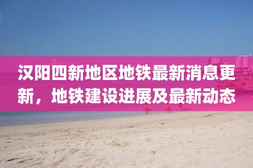 汉阳四新地区地铁最新消息更新，地铁建设进展及最新动态