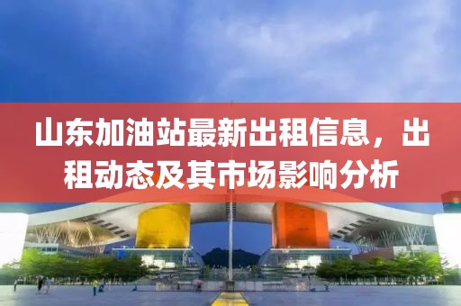 山东加油站最新出租信息，出租动态及其市场影响分析