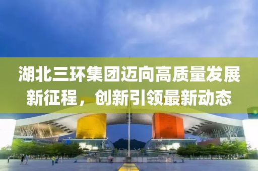 湖北三环集团迈向高质量发展新征程，创新引领最新动态