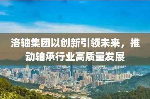 洛轴集团以创新引领未来，推动轴承行业高质量发展